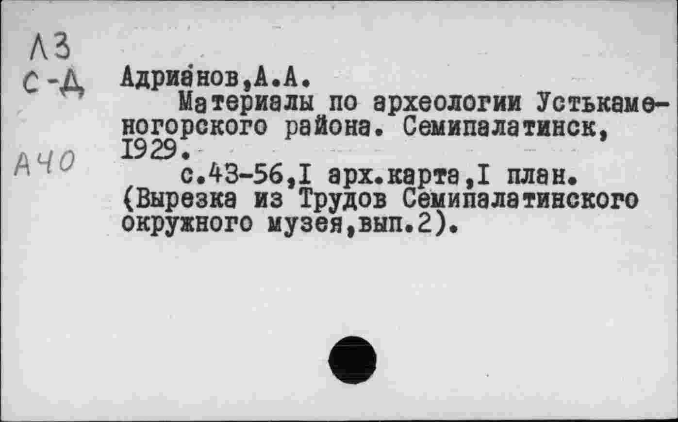 ﻿A3
С-Д Адрианов, А. А.
Материалы по археологии Устькаме-ногорского района. Семипалатинск,
д <-/ о 1929.
с.43-56,1 арх.карта,! план. (Вырезка из Трудов Семипалатинского окружного музея,вып.2).